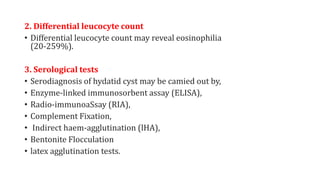 2. Differential leucocyte count
• Differential leucocyte count may reveal eosinophilia
(20-259%).
3. Serological tests
• Serodiagnosis of hydatid cyst may be camied out by,
• Enzyme-linked immunosorbent assay (ELISA),
• Radio-immunoaSsay (RIA),
• Complement Fixation,
• Indirect haem-agglutination (lHA),
• Bentonite Flocculation
• latex agglutination tests.
 