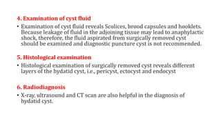 4. Examination of cyst fluid
• Examination of cyst fluid reveals Scolices, brood capsules and hooklets.
Because leakage of fluid in the adjoining tissue may lead to anaphylactic
shock, therefore, the fluid aspirated from surgically removed cyst
should be examined and diagnostic puncture cyst is not recommended.
5. Histological examination
• Histological examination of surgically removed cyst reveals different
layers of the hydatid cyst, i.e., pericyst, ectocyst and endocyst
6. Radiodiagnosis
• X-ray, ultrasound and CT scan are also helpful in the diagnosis of
hydatid cyst.
 