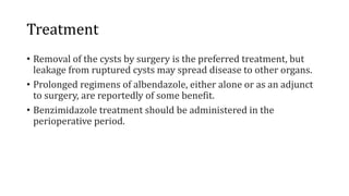 Treatment
• Removal of the cysts by surgery is the preferred treatment, but
leakage from ruptured cysts may spread disease to other organs.
• Prolonged regimens of albendazole, either alone or as an adjunct
to surgery, are reportedly of some benefit.
• Benzimidazole treatment should be administered in the
perioperative period.
 