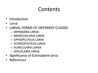 Contents
• Introduction
• Larva
• LARVAL FORMS OF DIFFERENT CLASSES
– BIPINNARIA LARVA
– BRANCHOLARIA LARVA
– OPHIOPLUTEUS LARVA
– ECHINOPULTEUS LARVA
– AURICULARIA LARVA
– DOLIOLARIA LARVA
• Significance of Echinoderm larva
• References
 