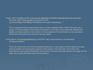Tudge, Colin.  A variety of Life: A survey and celebration of all the creatures that have ever lived.  04/25/08 <http://books.google.com/books?id=YW-2gnuU0L0C&pg=PA328&lpg=PA328&dq=echinoderm+genealogy...> This is a google books sponsored site and is a online published book. Within this book was a section on the genealogy of the phylum Echinoderm. From this I found extremely detailed and slightly confusing details on the evolution of the ancestors of the Echinoderms, but was able to extract the main parts which proved to be very useful. “ Echinoderms”  Encyclopedia Britannica.  04/25/08 <http://www.britannica.com/eb/article-25749/echinoderm> This is an online entry from the Encyclopedia Britannica. It was used to further explore the water vascular system and reproductive aspects of this phylum. From this site I found that most Echinoderms uses external fertilization during which a female will simply release their eggs into the water and a male will fertilize them with the spems.  