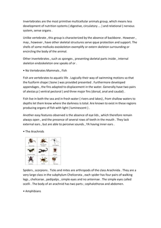 Invertebrates are the most primitive multicellular animals group, which means less
development of nutrition systems ( digestive, circulatory ... ) and relational ( nervous
system, sense organs .
Unlike vertebrate , this group is characterized by the absence of backbone . However ,
may , however , have other skeletal structures serve qque protection and support. The
shells of some mollusks exoskeleton exemplify or extern skeleton surrounding or
encircling the body of the animal.
Other invertebrates , such as sponges , presenting skeletal parts inside , internal
skeleton endoskeleton one speaks of or .
• No Vertebrates Mammals , Fish
Fish are vertebrates to aquatic life . Logically their way of swimming motions so that
the fusiform shape ( bone ) was provided presented . Furthermore developed
appendages , the fins adapted to displacement in the water. Generally have two pairs
of alestas p ( ventral pectoral ) and three major fins (dorsal, anal and caudal) .
Fish live in both the sea and in fresh water ( rivers and lakes) , from shallow waters to
depths let them know where the darkness is total. Are known to exist in these regions
producing organs of fish with light ( luminescent ) .
Another easy features observed is the absence of eye lids , which therefore remain
always open , and the presence of several rows of teeth in the mouth . They lack
external ears , but are able to perceive sounds , YA having inner ears .
• The Arachnids
Spiders , scorpions . Ticks and mites are arthropods of the class Arachnida . They are a
very large class in the subphylum Chelicerata , each spider has four pairs of walking
legs , chelicerae , pedipalps , simple eyes and no antennae . The simple eyes called
ocelli . The body of an arachnid has two parts ; cephalothorax and abdomen.
• Amphibians
 