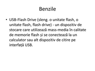 Benzile
• USB-Flash Drive (sleng. o unitate flash, o
unitate flash, flash drive) - un dispozitiv de
stocare care utilizează mass-media în calitate
de memorie flash și se conectează la un
calculator sau alt dispozitiv de citire pe
interfață USB.
 
