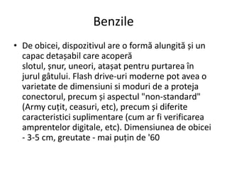 Benzile
• De obicei, dispozitivul are o formă alungită și un
capac detașabil care acoperă
slotul, șnur, uneori, atașat pentru purtarea în
jurul gâtului. Flash drive-uri moderne pot avea o
varietate de dimensiuni si moduri de a proteja
conectorul, precum și aspectul "non-standard"
(Army cuțit, ceasuri, etc), precum și diferite
caracteristici suplimentare (cum ar fi verificarea
amprentelor digitale, etc). Dimensiunea de obicei
- 3-5 cm, greutate - mai puțin de '60
 