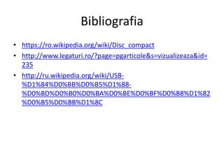 Bibliografia
• https://ro.wikipedia.org/wiki/Disc_compact
• http://www.legaturi.ro/?page=pgarticole&s=vizualizeaza&id=
235
• http://ru.wikipedia.org/wiki/USB-
%D1%84%D0%BB%D0%B5%D1%88-
%D0%BD%D0%B0%D0%BA%D0%BE%D0%BF%D0%B8%D1%82
%D0%B5%D0%BB%D1%8C
 