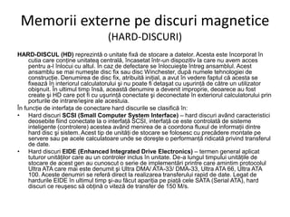Memorii externe pe discuri magnetice
(HARD-DISCURI)
HARD-DISCUL (HD) reprezintă o unitate fixă de stocare a datelor. Acesta este încorporat în
cutia care conţine unitatea centrală, încasetat într-un dispozitiv la care nu avem acces
pentru a-l înlocui cu altul. În caz de defectare se înlocuieşte întreg ansamblul. Acest
ansamblu se mai numeşte disc fix sau disc Winchester, după numele tehnologiei de
construcţie. Denumirea de disc fix, atribuită iniţial, a avut în vedere faptul că acesta se
fixează în interiorul calculatorului şi nu poate fi detaşat cu uşurinţă de către un utilizator
obişnuit. În ultimul timp însă, această denumire a devenit improprie, deoarece au fost
create şi HD care pot fi cu uşurinţă conectate şi deconectate în exteriorul calculatorului prin
porturile de intrare/ieşire ale acestuia.
În funcţie de interfaţa de conectare hard discurile se clasifică în:
• Hard discuri SCSI (Small Computer System Interface) – hard discuri având caracteristici
deosebite fiind conectate la o interfaţă SCSI, interfaţă ce este controlată de sisteme
inteligente (controlere) acestea având menirea de a coordona fluxul de informaţii dintre
hard disc şi sistem. Acest tip de unităţi de stocare se folosesc cu precădere montate pe
servere sau pe acele calculatoare unde se doreşte o performanţă ridicată privind transferul
de date.
• Hard discuri EIDE (Enhanced Integrated Drive Electronics) – termen general aplicat
tuturor unităţilor care au un controler inclus în unitate. De-a lungul timpului unităţile de
stocare de acest gen au cunoscut o serie de implementări printre care amintim protocolul
Ultra ATA care mai este denumit şi Ultra DMA/ ATA-33/ DMA-33, Ultra ATA 66, Ultra ATA
100. Aceste denumiri se referă direct la realizarea transferului rapid de date. Legat de
hardurile EIDE în ultimul timp şi-au făcut apariţia pe piaţă cele SATA (Serial ATA), hard
discuri ce reuşesc să obţină o viteză de transfer de 150 M/s.
 