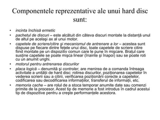 Componentele reprezentative ale unui hard disc
sunt:
• incinta închisă ermetic
• pachetul de discuri – este alcătuit din câteva discuri montate la distanţă unul
de altul pe acelaşi ax al unui motor.
• capetele de scriere/citire şi mecanismul de antrenare a lor – acestea sunt
dispuse pe fiecare dintre feţele unui disc, toate capetele de scriere citire
fiind montate pe un dispozitiv comun care le pune în mişcare. Braţul care
susţine capetele se poate mişca linear (înainte şi înapoi) sau se poate roti
cu un anumit unghi.
• motorul pentru antrenarea discurilor
• placa logică – denumită şi controler, are menirea de a comanda întreaga
activitate a unităţii de hard disc: rotirea discurilor, poziţionarea capetelor în
vederea scrierii sau a citirii, verificarea poziţionării corecte a capetelor,
codificarea sau decodificarea informaţiilor, transferul de informaţii, etc.
• memoria cache – are rolul de a stoca temporar anumite date sau comenzi
primite de la procesor. Acest tip de memorie a fost introdus în cadrul acestui
tip de dispozitive pentru a creşte performanţele acestora.
 