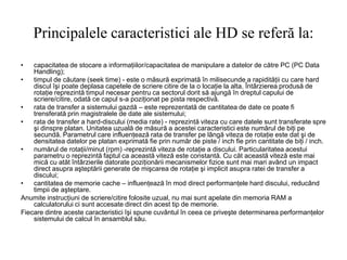 Principalele caracteristici ale HD se referă la:
• capacitatea de stocare a informaţiilor/capacitatea de manipulare a datelor de către PC (PC Data
Handling);
• timpul de căutare (seek time) - este o măsură exprimată în milisecunde a rapidităţii cu care hard
discul îşi poate deplasa capetele de scriere citire de la o locaţie la alta. Întârzierea produsă de
rotaţie reprezintă timpul necesar pentru ca sectorul dorit să ajungă în dreptul capului de
scriere/citire, odată ce capul s-a poziţionat pe pista respectivă.
• rata de transfer a sistemului gazdă – este reprezentată de cantitatea de date ce poate fi
trensferată prin magistralele de date ale sistemului;
• rata de transfer a hard-discului (media rate) - reprezintă viteza cu care datele sunt transferate spre
şi dinspre platan. Unitatea uzuală de măsură a acestei caracteristici este numărul de biţi pe
secundă. Parametrul care influenţează rata de transfer pe lângă viteza de rotaţie este dat şi de
densitatea datelor pe platan exprimată fie prin număr de piste / inch fie prin cantitate de biţi / inch.
• numărul de rotaţii/minut (rpm) -reprezintă viteza de rotaţie a discului. Particularitatea acestui
parametru o reprezintă faptul ca această viteză este constantă. Cu căt această viteză este mai
mică cu atăt întârzierile datorate poziţionării mecanismelor fizice sunt mai mari având un impact
direct asupra aşteptării generate de mişcarea de rotaţie şi implicit asupra ratei de transfer a
discului;
• cantitatea de memorie cache – influenţează în mod direct performanţele hard discului, reducând
timpii de aşteptare.
Anumite instrucţiuni de scriere/citire folosite uzual, nu mai sunt apelate din memoria RAM a
calculatorului ci sunt accesate direct din acest tip de memorie.
Fiecare dintre aceste caracteristici îşi spune cuvântul în ceea ce priveşte determinarea performanţelor
sistemului de calcul în ansamblul său.
 