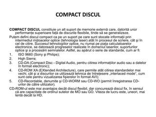 COMPACT DISCUL
COMPACT DISCUL constituie un alt suport de memorie externă care, datorită unor
performanţe superioare faţă de discurile flexibile, tinde să se generalizeze.
Putem defini discul compact ca pe un suport pe care sunt stocate informaţii prin
intermediul mijloacelor optice (tehnologia laser) atât în procesul de scriere, cât şi în
cel de citire. Succesul tehnologiilor optice, nu numai pe piaţa calculatoarelor
electronice, se datorează progreselor realizate în domeniul laserilor, suporturilor
optice şi a procesării semnalelor. Astfel, au apărut o serie de standarde, cum ar fi:
1. ISO 9660 (Sony şi Philips);
2. High Sierra;
3. CD-DA (Compact Disc - Digital Audio, pentru citirea informaţiilor audio sau a datelor
în format electronic);
4. CD-ROM XA (EXtended Architecture), care permite atât citirea standardelor mai
vechi, cât şi a discurilor ce utilizează tehnica de întreţesere „interlaced mode“, cum
sunt cele pentru vizualizarea fişierelor în format AVI);
5. CD-Recordable, denumite şi CD-WORM sau CD-WO (permit înregistrarea CD-
urilor de către utilizator).
CD-ROM-ul este mai avantajos decât discul flexibil, dar concurează discul fix, în sensul
că are capacitate de ordinul sutelor de MO sau GO. Viteza de lucru este, uneori, mai
lentă decât la HD.
 