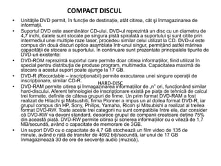 COMPACT DISCUL
• Unităţile DVD permit, în funcţie de destinaţie, atât citirea, cât şi înmagazinarea de
informaţii.
• Suportul DVD este asemănător CD-ului. DVD-ul reprezintă un disc cu un diametru de
4,7 inchi, datele sunt stocate pe singura pistă spiralată a suportului şi sunt citite prin
intermediul unei multiple raze laser, procedeu similar celui utilizat la CD. DVD-ul este
compus din două discuri optice asamblate într-unul singur, permiţând astfel mărirea
capacităţii de stocare a suportului. În continuare sunt prezentate principalele tipurile de
DVD-uri existente:
• DVD-ROM reprezintă suportul care permite doar citirea informaţiilor, fiind utilizat în
special pentru distribuţia de produse program, multimedia. Capacitatea maximă de
stocare a acestui suport poate ajunge la 17 GB.
• DVD-R (Recordable – inscripţionabil) permite executarea unei singure operaţii de
inscripţionare, similar CD-R.
• DVD-RAM permite citirea şi înmagazinarea informaţiilor de „n” ori, funcţionând similar
hard-discului. Aferent tehnologiei de inscripţionare există pe piaţa de tehnică de calcul
trei formate, definite de câteva grupuri de firme. Un prim format DVD-RAM a fost
realizat de Hitachi şi Matsushiti, firma Pionner a impus un al doilea format DVD-R, iar
grupul compus din HP, Sony, Philips, Yamaha, Ricoh şi Mitsubishi a realizat al treilea
format DVD-RW. Toate aceste trei categorii nu sunt compatibile între ele, dar consider
că DVD-RW va deveni standard, deoarece grupul de companii creatoare deţine 75%
din această piaţă. DVD-RW permite citirea şi scrierea informaţiilor cu o viteză de 1,7
MB/secundă, având o capacitate de memorare de 3GB.
• Un suport DVD cu o capacitate de 4,7 GB stochează un film video de 135 de
minute, având o rată de transfer de 4692 biţi/secundă, iar unul de 17 GB
înmagazinează 30 de ore de secvenţe audio (muzică).
HARD-DISC
 