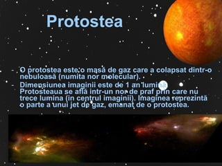 Protostea   O protostea este o masă de gaz care a colapsat dintr-o nebuloasă (numita nor molecular).  Dimensiunea imaginii este de 1 an lumină. Protosteaua se află intr-un nor de praf prin care nu trece lumina (in centrul imaginii).  Imaginea reprezint ă  o  parte a unui jet de gaz, emanat de o protostea.  