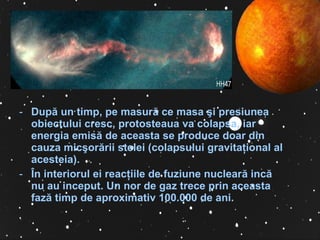 Dup ă  un timp, pe masur ă  ce masa  ş i presiunea obiectului cresc, protosteaua va colapsa, iar energia emis ă  de aceasta se produce doar din cauza mic ş or ă rii stelei (colapsului gravita ţ ional al acesteia).  Î n interiorul ei reac ţ iile de fuziune nuclear ă  inc ă  nu au inceput. Un nor de gaz trece prin aceasta faz ă  timp de aproximativ 100.000 de ani. 