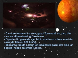   -   Cand se formeaz ă  o stea, gazul formeaz ă  un disc din care se alimenteaz ă  protosteaua.  -  O parte din gaz este ejectat in spatiu cu viteze mari (in cazul de fat ă  cu 320 km/s).  -  Miscarea rapid ă  a jeturilor inc ă lzeste gazul din disc iar acesta incepe sa emit ă  lumin ă . 