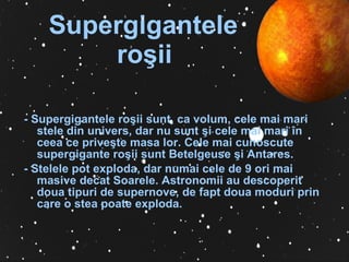 Supergigantele  ro ş ii   -  Supergigantele ro ş ii sunt, ca volum, cele mai mari stele din univers, dar nu sunt  ş i cele mai mari în ceea ce prive ş te masa lor. Cele mai cunoscute supergigante ro ş ii sunt Betelgeuse  ş i Antares. -  Stelele pot exploda, dar numai cele de 9 ori mai masive decat Soarele. Astronomii au descoperit doua tipuri de supernove, de fapt doua moduri prin care o stea poate exploda. 