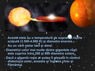 Aceste stele au o temperatură de suprafa ţ ă foarte scăzută (3.500-4.000 K)  ş i diametre enorme.  A u un vânt stelar lent  ş i dens . -  Diametrul celor mai multe dintre gigantele ro ş ii este cuprins între 200  ş i 800 diametre solare.  -  Dacă o gigantă ro ş ie ar putea fi plasată în centrul sistemului solar, aceasta ar îngloba chiar  ş i Pământul. 