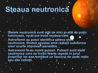 Steaua neutronic ă   Stelele neutronice sunt atât de mici  ş i atât de pu ţ in luminoase, încât pot trece neobservate.  A stronomii au putut identifica câteva stele neutronice, fiindcă acestea emit radia ţ ii sub forma unor scurte impulsuri periodice.  Astronomii le-au numit pulsari. Pulsarii sunt stele neutronice care se învârt foarte repede în jurul propriilor lor axe, emi ţâ nd un fascicul de unde radio sau alte radi aţ ii. 