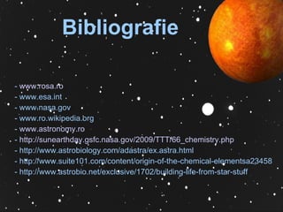Bibliografie -  www.rosa.ro - www.esa.int - www.nasa.gov - www.ro.wikipedia.org -  www.astronomy.ro -  http://sunearthday.gsfc.nasa.gov/2009/TTT/66_chemistry.php - http://www.astrobiology.com/adastra/ex.astra.html  - http://www.suite101.com/content/origin-of-the-chemical-elementsa23458  - http://www.astrobio.net/exclusive/1702/building-life-from-star-stuff  