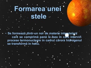 Formarea   unei  ste le -  S e formeaz ă  dintr-un nor de materie interstelar ă   care se comprim ă  pan ă  la faz a î n care   intervin procese termonucleare in cadrul   c ă rora hidrogenul se transform ă  in   heliu.   