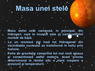Masa  unei stele M asa stelei este compus ă ,   in principal,   din hidrogen,   care  la inceput  este  ş i combustibilul nuclear de baz ă .  -  La un moment dat ins ă  tot hidrogenul din vecin ă tatea nucleului s e   transform ă  in heliu prin fuziune.   -  Forta de gravita ţ ie comprim ă  tot mai mult steaua  ş i concentreaz ă  astfel materia,   acest proces determinand la r â ndul s ă u o mare cre ş tere a   presiunii  ş i temperaturii.   