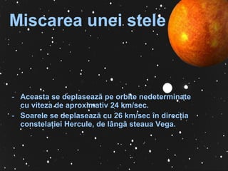   Miscarea unei stele   Ace a st a  se deplasează pe orbite nedeterminate cu viteza de aproximativ 24 km/sec . Soarele se deplasează cu 26 km/sec în direc ţ ia constela ţ iei Hercule, de lângă steaua Vega . 