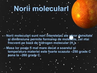 Norii moleculari - Norii moleculari sunt nori  interstelar i  a le  c ă r or  densitate  ş i dimensiune permite formarea de   molecule, cel mai frecvent pe bază de hidrogen molecular (H 2 ) . -  Masa lor poate fi mai mare decat a soarelui si temperatura materiei este foarte scazuta –250  grade C  pana la –260  grade  C .   