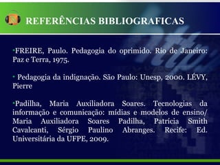 REFERÊNCIAS BIBLIOGRAFICAS FREIRE, Paulo. Pedagogia do oprimido. Rio de Janeiro: Paz e Terra, 1975.  Pedagogia da indignação. São Paulo: Unesp, 2000. LÉVY, Pierre Padilha, Maria Auxiliadora Soares. Tecnologias da informação e comunicação: mídias e modelos de ensino/ Maria Auxiliadora Soares Padilha, Patrícia Smith Cavalcanti, Sérgio Paulino Abranges. Recife: Ed. Universitária da UFPE, 2009. 