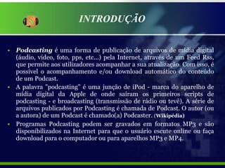 INTRODUÇÃO Podcasting  é uma forma de publicação de arquivos de mídia digital (áudio, vídeo, foto, pps, etc...) pela Internet, através de um Feed Rss, que permite aos utilizadores acompanhar a sua atualização. Com isso, é possível o acompanhamento e/ou download automático do conteúdo de um Podcast. A palavra "podcasting" é uma junção de iPod - marca do aparelho de mídia digital da Apple de onde saíram os primeiros scripts de podcasting - e broadcasting (transmissão de rádio ou tevê). A série de arquivos publicados por Podcasting é chamada de Podcast. O autor (ou a autora) de um Podcast é chamado(a) Podcaster.  ( Wikipédia) Programas Podcasting podem ser gravados em formatos MP3 e são disponibilizados na Internet para que o usuário escute online ou faça download para o computador ou para aparelhos MP3 e MP4. 