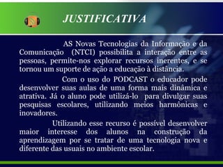 JUSTIFICATIVA AS Novas Tecnologias da Informação e da Comunicação  (NTCI) possibilita a interação entre as pessoas, permite-nos explorar recursos inerentes, e se tornou um suporte de ação a educação à distância. Com o uso do PODCAST o educador pode desenvolver suas aulas de uma forma mais dinâmica e atrativa. Já o aluno pode utilizá-lo  para divulgar suas pesquisas escolares, utilizando meios harmônicas e inovadores.   Utilizando esse recurso é possível desenvolver maior interesse dos alunos na construção da aprendizagem por se tratar de uma tecnologia nova e diferente das usuais no ambiente escolar. 