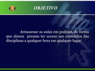 OBJETIVO Armazenar as aulas em podcast, de forma que alunos  possam ter acesso aos conteúdos das disciplinas a qualquer hora em qualquer lugar. 