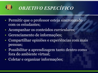 Permitir que o professor esteja sincronizado  com os estudantes; Acompanhar os conteúdos curriculares; Gerenciamento de informações; Compartilhar opiniões e experiências com mais pessoas; Possibilitar a aprendizagem tanto dentro como fora do ambiente virtual; Coletar e organizar informações; OBJETIVO ESPECÍFICO 