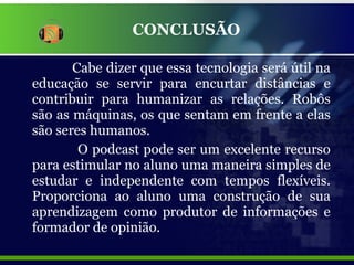 CONCLUSÃO Cabe dizer que essa tecnologia será útil na educação se servir para encurtar distâncias e contribuir para humanizar as relações. Robôs são as máquinas, os que sentam em frente a elas são seres humanos.  O podcast pode ser um excelente recurso para estimular no aluno uma maneira simples de estudar e independente com tempos flexíveis. Proporciona ao aluno uma construção de sua aprendizagem como produtor de informações e formador de opinião. 
