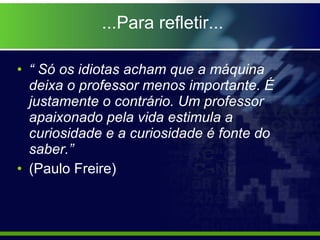 “  Só os idiotas acham que a máquina deixa o professor menos importante. É justamente o contrário. Um professor apaixonado pela vida estimula a curiosidade e a curiosidade é fonte do saber.” (Paulo Freire)  ...Para refletir... 
