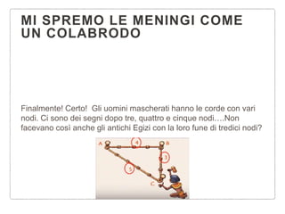 MI SPREMO LE MENINGI COME
UN COLABRODO
Finalmente! Certo! Gli uomini mascherati hanno le corde con vari
nodi. Ci sono dei segni dopo tre, quattro e cinque nodi….Non
facevano così anche gli antichi Egizi con la loro fune di tredici nodi?
 