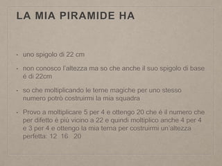 LA MIA PIRAMIDE HA
• uno spigolo di 22 cm
• non conosco l’altezza ma so che anche il suo spigolo di base
é di 22cm
• so che moltiplicando le terne magiche per uno stesso
numero potrò costruirmi la mia squadra
• Provo a moltiplicare 5 per 4 e ottengo 20 che é il numero che
per difetto é più vicino a 22 e quindi moltiplico anche 4 per 4
e 3 per 4 e ottengo la mia terna per costruirmi un’altezza
perfetta: 12 16 20
 