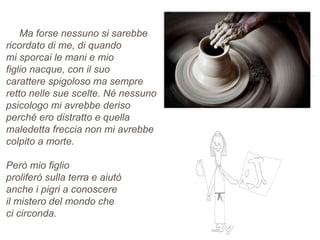 Ma forse nessuno si sarebbe
ricordato di me, di quando
mi sporcai le mani e mio
figlio nacque, con il suo
carattere spigoloso ma sempre
retto nelle sue scelte. Nè nessuno
psicologo mi avrebbe deriso
perché ero distratto e quella
maledetta freccia non mi avrebbe
colpito a morte.
Però mio figlio
proliferò sulla terra e aiutò
anche i pigri a conoscere
il mistero del mondo che
ci circonda.
 