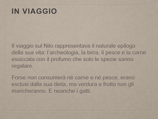 IN VIAGGIO
Il viaggio sul Nilo rappresentava il naturale epilogo
della sua vita: l’archeologia, la birra, il pesce e la carne
essiccata con il profumo che solo le spezie sanno
regalare.
Forse non consumerà né carne e né pesce, erano
esclusi dalla sua dieta, ma verdura e frutta non gli
mancheranno. E neanche i gatti.
 
