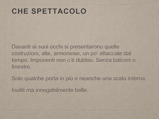 CHE SPETTACOLO
Davanti ai suoi occhi si presentarono quelle
costruzioni, alte, armoniose, un po’ attaccate dal
tempo. Imponenti non c’é dubbio. Senza balconi o
finestre.
Solo qualche porta in più e neanche una scala interna.
Inutili ma innegabilmente belle.
 