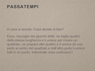 PASSATEMPI
A casa si annoia. Cosa decide di fare?
Esce, raccoglie dei giunchi diritti, ne taglia quattro
della stessa lunghezza e li unisce per creare un
quadrato, ne prepara altri quattro e li unisce da una
parte ai vertici del quadrato e dall’altra parte li unisce
tutti in un punto. Indovinate cosa costruisce?
 