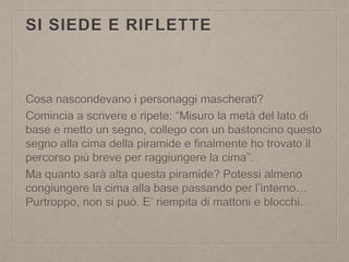 SI SIEDE E RIFLETTE
Cosa nascondevano i personaggi mascherati?
Comincia a scrivere e ripete: “Misuro la metà del lato di
base e metto un segno, collego con un bastoncino questo
segno alla cima della piramide e finalmente ho trovato il
percorso più breve per raggiungere la cima”.
Ma quanto sarà alta questa piramide? Potessi almeno
congiungere la cima alla base passando per l’interno…
Purtroppo, non si può. E’ riempita di mattoni e blocchi.
 