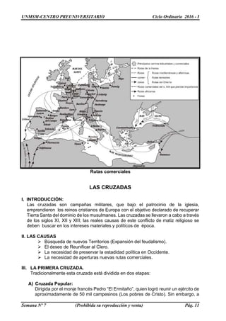 UNMSM-CENTRO PREUNIVERSITARIO Ciclo Ordinario 2016 - I
Semana Nº 7 (Prohibida su reproducción y venta) Pág. 11
Rutas comerciales
LAS CRUZADAS
I. INTRODUCCIÓN:
Las cruzadas son campañas militares, que bajo el patrocinio de la iglesia,
emprendieron los reinos cristianos de Europa con el objetivo declarado de recuperar
Tierra Santa del dominio de los musulmanes. Las cruzadas se llevaron a cabo a través
de los siglos XI, XII y XIII; las reales causas de este conflicto de matiz religioso se
deben buscar en los intereses materiales y políticos de época.
II. LAS CAUSAS
 Búsqueda de nuevos Territorios (Expansión del feudalismo).
 El deseo de Reunificar al Clero.
 La necesidad de preservar la estadidad política en Occidente.
 La necesidad de aperturas nuevas rutas comerciales.
III. LA PRIMERA CRUZADA.
Tradicionalmente esta cruzada está dividida en dos etapas:
A) Cruzada Popular:
Dirigida por el monje francés Pedro “El Ermitaño”, quien logró reunir un ejército de
aproximadamente de 50 mil campesinos (Los pobres de Cristo). Sin embargo, a
 