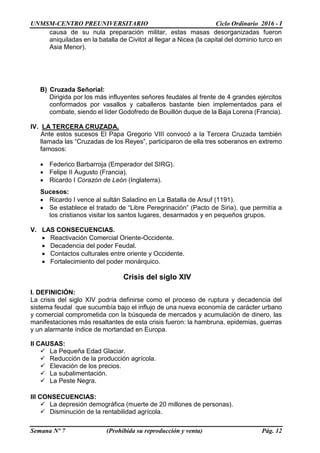 UNMSM-CENTRO PREUNIVERSITARIO Ciclo Ordinario 2016 - I
Semana Nº 7 (Prohibida su reproducción y venta) Pág. 12
causa de su nula preparación militar, estas masas desorganizadas fueron
aniquiladas en la batalla de Civitot al llegar a Nicea (la capital del dominio turco en
Asia Menor).
B) Cruzada Señorial:
Dirigida por los más influyentes señores feudales al frente de 4 grandes ejércitos
conformados por vasallos y caballeros bastante bien implementados para el
combate, siendo el líder Godofredo de Bouillón duque de la Baja Lorena (Francia).
IV. LA TERCERA CRUZADA.
Ante estos sucesos El Papa Gregorio VIII convocó a la Tercera Cruzada también
llamada las “Cruzadas de los Reyes”, participaron de ella tres soberanos en extremo
famosos:
 Federico Barbarroja (Emperador del SIRG).
 Felipe II Augusto (Francia).
 Ricardo I Corazón de León (Inglaterra).
Sucesos:
 Ricardo I vence al sultán Saladino en La Batalla de Arsuf (1191).
 Se establece el tratado de “Libre Peregrinación” (Pacto de Siria), que permitía a
los cristianos visitar los santos lugares, desarmados y en pequeños grupos.
V. LAS CONSECUENCIAS.
 Reactivación Comercial Oriente-Occidente.
 Decadencia del poder Feudal.
 Contactos culturales entre oriente y Occidente.
 Fortalecimiento del poder monárquico.
Crisis del siglo XIV
I. DEFINICIÓN:
La crisis del siglo XIV podría definirse como el proceso de ruptura y decadencia del
sistema feudal que sucumbía bajo el influjo de una nueva economía de carácter urbano
y comercial comprometida con la búsqueda de mercados y acumulación de dinero, las
manifestaciones más resaltantes de esta crisis fueron: la hambruna, epidemias, guerras
y un alarmante índice de mortandad en Europa.
II CAUSAS:
 La Pequeña Edad Glaciar.
 Reducción de la producción agrícola.
 Elevación de los precios.
 La subalimentación.
 La Peste Negra.
III CONSECUENCIAS:
 La depresión demográfica (muerte de 20 millones de personas).
 Disminución de la rentabilidad agrícola.
 
