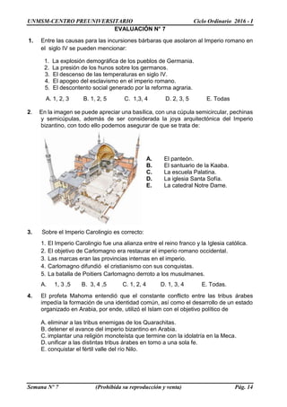 UNMSM-CENTRO PREUNIVERSITARIO Ciclo Ordinario 2016 - I
Semana Nº 7 (Prohibida su reproducción y venta) Pág. 14
EVALUACIÓN N° 7
1. Entre las causas para las incursiones bárbaras que asolaron al Imperio romano en
el siglo IV se pueden mencionar:
1. La explosión demográfica de los pueblos de Germania.
2. La presión de los hunos sobre los germanos.
3. El descenso de las temperaturas en siglo IV.
4. El apogeo del esclavismo en el imperio romano.
5. El descontento social generado por la reforma agraria.
A. 1, 2, 3 B. 1, 2, 5 C. 1,3, 4 D. 2, 3, 5 E. Todas
2. En la imagen se puede apreciar una basílica, con una cúpula semicircular, pechinas
y semicúpulas, además de ser considerada la joya arquitectónica del Imperio
bizantino, con todo ello podemos asegurar de que se trata de:
A. El panteón.
B. El santuario de la Kaaba.
C. La escuela Palatina.
D. La iglesia Santa Sofía.
E. La catedral Notre Dame.
3. Sobre el Imperio Carolingio es correcto:
1. El Imperio Carolingio fue una alianza entre el reino franco y la Iglesia católica.
2. El objetivo de Carlomagno era restaurar el imperio romano occidental.
3. Las marcas eran las provincias internas en el imperio.
4. Carlomagno difundió el cristianismo con sus conquistas.
5. La batalla de Poitiers Carlomagno derroto a los musulmanes.
A. 1, 3 ,5 B. 3, 4 ,5 C. 1, 2, 4 D. 1, 3, 4 E. Todas.
4. El profeta Mahoma entendió que el constante conflicto entre las tribus árabes
impedía la formación de una identidad común, así como el desarrollo de un estado
organizado en Arabia, por ende, utilizó el Islam con el objetivo político de
A. eliminar a las tribus enemigas de los Quarachitas.
B. detener el avance del imperio bizantino en Arabia.
C. implantar una religión monoteísta que termine con la idolatría en la Meca.
D. unificar a las distintas tribus árabes en torno a una sola fe.
E. conquistar el fértil valle del río Nilo.
 