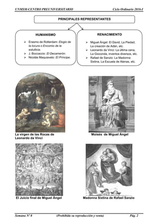 UNMSM-CENTRO PREUNIVERSITARIO Ciclo Ordinario 2016-I
Semana Nº 8 (Prohibida su reproducción y venta) Pág. 2
La virgen de las Rocas de Moisés de Miguel Ángel
Leonardo da Vinci
El Juicio final de Miguel Ángel Madonna Sixtina de Rafael Sanzio
HUMANISMO
 Erasmo de Rotterdam: Elogio de
la locura o Encomio de la
estulticia.
 J. Boccaccio: El Decamerón.
 Nicolás Maquiavelo: El Príncipe.
PRINCIPALES REPRESENTANTES
RENACIMIENTO
 Miguel Ángel: El David, La Piedad,
La creación de Adán, etc.
 Leonardo da Vinci: La última cena,
La Gioconda, inventos diversos, etc.
 Rafael de Sanzio: La Madonna
Sixtina, La Escuela de Atenas, etc.
 