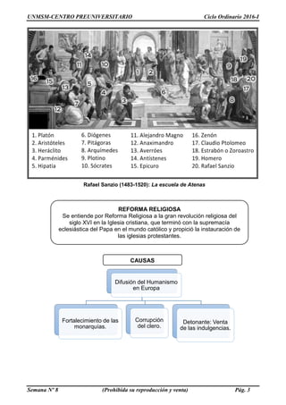 UNMSM-CENTRO PREUNIVERSITARIO Ciclo Ordinario 2016-I
Semana Nº 8 (Prohibida su reproducción y venta) Pág. 3
Rafael Sanzio (1483-1520): La escuela de Atenas
REFORMA RELIGIOSA
Se entiende por Reforma Religiosa a la gran revolución religiosa del
siglo XVI en la Iglesia cristiana, que terminó con la supremacía
eclesiástica del Papa en el mundo católico y propició la instauración de
las iglesias protestantes.
CAUSAS
Difusión del Humanismo
en Europa
Fortalecimiento de las
monarquías.
Corrupción
del clero.
Detonante: Venta
de las indulgencias.
 