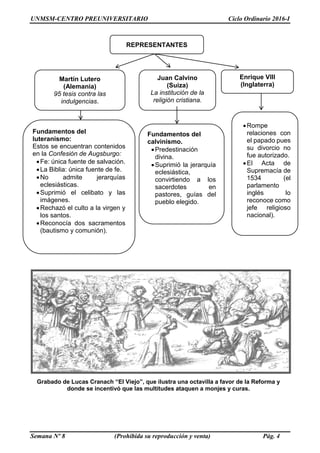 UNMSM-CENTRO PREUNIVERSITARIO Ciclo Ordinario 2016-I
Semana Nº 8 (Prohibida su reproducción y venta) Pág. 4
Grabado de Lucas Cranach “El Viejo”, que ilustra una octavilla a favor de la Reforma y
donde se incentivó que las multitudes ataquen a monjes y curas.
Fundamentos del
calvinismo.
Predestinación
divina.
Suprimió la jerarquía
eclesiástica,
convirtiendo a los
sacerdotes en
pastores, guías del
pueblo elegido.
REPRESENTANTES
Martín Lutero
(Alemania)
95 tesis contra las
indulgencias.
Fundamentos del
luteranismo:
Estos se encuentran contenidos
en la Confesión de Augsburgo:
Fe: única fuente de salvación.
La Biblia: única fuente de fe.
No admite jerarquías
eclesiásticas.
Suprimió el celibato y las
imágenes.
Rechazó el culto a la virgen y
los santos.
Reconocía dos sacramentos
(bautismo y comunión).
Juan Calvino
(Suiza)
La institución de la
religión cristiana.
Enrique VIII
(Inglaterra)
Rompe
relaciones con
el papado pues
su divorcio no
fue autorizado.
El Acta de
Supremacía de
1534 (el
parlamento
inglés lo
reconoce como
jefe religioso
nacional).
 