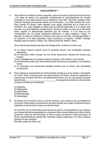 UNMSM-CENTRO PREUNIVERSITARIO Ciclo Ordinario 2016-I
Semana Nº 1 (Prohibida su reproducción y venta) Pág. 11
EVALUACIÓN Nº 1
1. “Mi profesión consiste en hacer preguntas, sobre el hombre (sobre el hombre de hoy)
y en tratar de darles una respuesta considerando el comportamiento de nuestra
sociedad en una etapa anterior de su existencia. Para ello, interpreto vestigios. Este
material me llega previamente tratado por la erudición, y yo debo afinarlo aún más.
Pero cuando lo manejo, debo respetar unas reglas, prescritas por la moral de mi
profesión. Así, estoy obligado a utilizar todo el material disponible, y a no utilizar más
que ése; no puedo falsificar complementos. Tampoco puedo -lo cual me es más difícil
evitar- apañar un determinado elemento que me molesta. Y si la masa es tan
considerable que no puedo emplearla totalmente, si estoy obligado a elegir, mi
elección no debe ser arbitraria. Cualquier otra cosa, en el fondo, me está permitida; y
en especial, si no digo disparates, estoy autorizado a imaginar.” (DUBY, George.
Dialogo sobre la historia. Página 163. Alianza Editorial. Madrid: 1988.)
De la cita textual extraída del texto de George Duby, podemos concluir que
A) no existe ninguna relación entre la sociedad actual y las sociedades pasadas
estudiadas.
B) el historiador debe manejar de una forma éticamente correcta las fuentes que
maneja.
C) los investigadores no pueden imaginar hipótesis, solo ceñirse a las fuentes.
D) el historiador puede usar arbitrariamente las fuentes para ajustarlas a su hipótesis
inicial.
E) el historiador usa únicamente aquellas fuentes que no hayan sido estudiadas
previamente.
2. Para analizar la autenticidad de la Real Cédula emitida por el rey Carlos I de España
en el año 1542, conocida como las Leyes Nuevas de Indias, donde se estableció la
creación del virreinato del Perú, los historiadores hacen uso de una disciplina auxiliar
denominada __________________________, encargada de estudiar los documentos
oficiales emitidos por los estados.
A) Epigrafía.
B) Paleografía.
C) Diplomática.
D) Paleontología.
E) Genealogía.
3. Se define al ser humano como un animal racional, cuya evidencia de racionalidad se
encuentra relacionada a la producción de herramientas, las cuales inicialmente fueron
realizadas rústicamente en base al material piedra.
En la familia de los Homínidos encontramos al género Austalopitecidus que destacó
por el desarrollo de la bipedestación y el género Homo donde hallamos al Homo habilis
(productor inicial de herramientas), el Homo erectus (productor inicial del fuego), el
Homo neanderthalensis (desarrolló creencias mágico-religiosas) y el Homo sapiens
(produjo el arte rupestre).
Del texto podemos inferir que
 