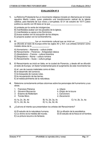 UNMSM-CENTRO PREUNIVERSITARIO Ciclo Ordinario 2016-I
Semana Nº 8 (Prohibida su reproducción y venta) Pág. 11
EVALUACIÓN Nº 8
1. La Reforma Protestante fue un movimiento religioso iniciado en Alemania por el monje
agustino Martin Lutero, quien pretendía una transformación radical de la Iglesia
católica, para liberarla de sus vicios y corruptelas. El 31 de octubre de 1517 Lutero
publica su escrito con 95 tesis en la que ____________________________
A) protesta por la venta de indulgencias.
B) manifestaba acabar con los pecados de la Iglesia.
C) manifestaba su apoyo a los Dominicos.
D) busca acabar con la corrupción de los obispos.
E) propone acabar con la Contrarreforma.
2. El ________________ fue un movimiento cultural que se inició en ____________ y
se difundió al resto de Europa entre los siglos XV y XVI. Los artistas tomaron como
modelo obras de la _______________.
A) Humanismo – Alemania – cultura árabe
B) Renacimiento – Florencia – Antigüedad clásica
C) Absolutismo – Francia – cultura bizantina
D) Despotismo – Roma – cultura romana
E) Renacimiento – Suiza – cultura griega
3. El Renacimiento se inició en Italia, en la ciudad de Florencia, y desde allí se difundió
al resto de Europa. Un factor fundamental para el surgimiento de este movimiento fue
A) el uso de nuevos materiales como el óleo.
B) el desarrollo del comercio.
C) la búsqueda de nuevas rutas.
D) la recuperación de las tierras.
E) el redescubrimiento de la naturaleza.
4. Relacione correctamente ambas columnas sobre los personajes del humanismo y sus
obras.
1. Francisco Petrarca a. Utopía
2. Giovanni Boccaccio b. Elogio de la locura
3. Erasmo de Rotterdam c. Cancionero
4. Tomás Moro d. Decamerón
A) 1a, 2c, 3b, 4d B) 1b, 2d, 3a, 4c C) 1d, 2b, 3c, 4a
D) 1c, 2d, 3b, 4a E) 1c, 2a, 3d, 4b
5. ¿Cuál era el interés que presentaban los artistas del Renacimiento?
A) El estudio de la naturaleza humana. B) La difusión de la escolástica.
C) Lo divino es la medida del mundo. D) El estudio de la física en el hombre.
E) La pintura recurre a la fantasía.
 