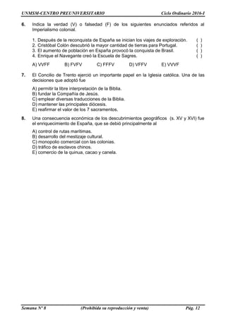 UNMSM-CENTRO PREUNIVERSITARIO Ciclo Ordinario 2016-I
Semana Nº 8 (Prohibida su reproducción y venta) Pág. 12
6. Indica la verdad (V) o falsedad (F) de los siguientes enunciados referidos al
Imperialismo colonial.
1. Después de la reconquista de España se inician los viajes de exploración. ( )
2. Cristóbal Colón descubrió la mayor cantidad de tierras para Portugal. ( )
3. El aumento de población en España provocó la conquista de Brasil. ( )
4. Enrique el Navegante creó la Escuela de Sagres. ( )
A) VVFF B) FVFV C) FFFV D) VFFV E) VVVF
7. El Concilio de Trento ejerció un importante papel en la Iglesia católica. Una de las
decisiones que adoptó fue
A) permitir la libre interpretación de la Biblia.
B) fundar la Compañía de Jesús.
C) emplear diversas traducciones de la Biblia.
D) mantener las principales diócesis.
E) reafirmar el valor de los 7 sacramentos.
8. Una consecuencia económica de los descubrimientos geográficos (s. XV y XVI) fue
el enriquecimiento de España, que se debió principalmente al
A) control de rutas marítimas.
B) desarrollo del mestizaje cultural.
C) monopolio comercial con las colonias.
D) tráfico de esclavos chinos.
E) comercio de la quinua, cacao y canela.
 