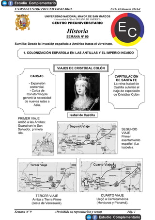 UNMSM-CENTRO PREUNIVERSITARIO Ciclo Ordinario 2016-I
Semana Nº 9 (Prohibida su reproducción y venta) Pág. 1
UNIVERSIDAD NACIONAL MAYOR DE SAN MARCOS
Universidad del Perú, DECANA DE AMÉRICA
CENTRO PREUNIVERSITARIO
Historia
SEMANA Nº 09
Sumilla: Desde la invasión española a América hasta el virreinato.
1. COLONIZACIÓN ESPAÑOLA EN LAS ANTILLAS Y EL IMPERIO INCAICO
VIAJES DE CRISTÓBAL COLÓN
CAUSAS
- Expansión
comercial.
- Caída de
Constantinopla
generó la necesidad
de nuevas rutas a
Asia.
CAPITULACIÓN
DE SANTA FE
La reina Isabel de
Castilla autorizó el
viaje de expedición
de Cristóbal Colón
SEGUNDO
VIAJE
Primer
asentamiento
español (La
Isabela).
PRIMER VIAJE
Arribó a las Antillas:
Guanahaní o San
Salvador, primera
isla.
TERCER VIAJE
Arribó a Tierra Firme
(costa de Venezuela).
CUARTO VIAJE
Llegó a Centroamérica
(Honduras y Panamá).
Isabel de Castilla
 