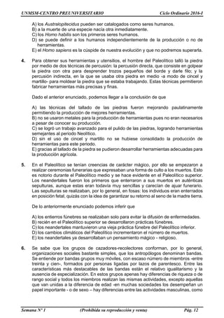 UNMSM-CENTRO PREUNIVERSITARIO Ciclo Ordinario 2016-I
Semana Nº 1 (Prohibida su reproducción y venta) Pág. 12
A) los Australopitecidus pueden ser catalogados como seres humanos.
B) a la muerte de una especie nacía otra inmediatamente.
C) los Homo habilis son los primeros seres humanos.
D) se puede definir a los humanos independientemente de la producción o no de
herramientas.
E) el Homo sapiens es la cúspide de nuestra evolución y que no podremos superarla.
4. Para obtener sus herramientas y utensilios, el hombre del Paleolítico talló la piedra
por medio de dos técnicas de percusión: la percusión directa, que consiste en golpear
la piedra con otra para desprender trozos pequeños del borde y darle filo; y la
percusión indirecta, en la que se usaba otra piedra en medio -a modo de cincel y
martillo- para moldear la piedra que se estaba trabajando. Estas técnicas permitieron
fabricar herramientas más precisas y finas.
Dado el anterior enunciado, podemos llegar a la conclusión de que
A) las técnicas del tallado de las piedras fueron mejorando paulatinamente
permitiendo la producción de mejores herramientas.
B) no se usaron metales para la producción de herramientas pues no eran necesarios
a pesar de conocer su producción.
C) se logró un trabajo avanzado para el pulido de las piedras, logrando herramientas
semejantes al periodo Neolítico.
D) sin el uso de cincel y martillo no se hubiese consolidado la producción de
herramientas para este periodo.
E) gracias al tallado de la piedra se pudieron desarrollar herramientas adecuadas para
la producción agrícola.
5. En el Paleolítico se tenían creencias de carácter mágico, por ello se empezaron a
realizar ceremonias funerarias que expresaban una forma de culto a los muertos. Esto
es notorio durante el Paleolítico medio y se hace evidente en el Paleolítico superior.
Los neandertales fueron los primeros que enterraron a sus muertos en auténticas
sepulturas, aunque estas eran todavía muy sencillas y carecían de ajuar funerario.
Las sepulturas se realizaban, por lo general, en fosas: los individuos eran enterrados
en posición fetal, quizás con la idea de garantizar su retorno al seno de la madre tierra.
De lo anteriormente enunciado podemos inferir que
A) los entierros fúnebres se realizaban solo para evitar la difusión de enfermedades.
B) recién en el Paleolítico superior se desarrollaron prácticas fúnebres.
C) los neandertales mantuvieron una vieja práctica fúnebre del Paleolítico inferior.
D) los cambios climáticos del Paleolítico incrementaron el número de muertos.
E) los neandertales ya desarrollaban un pensamiento mágico - religioso.
6. Se sabe que los grupos de cazadores-recolectores conforman, por lo general,
organizaciones sociales bastante simples, que los antropólogos denominan bandas.
Se entiende por bandas grupos muy móviles, con escaso número de miembros -entre
treinta y cien-, formados por personas ligadas por lazos de parentesco. Entre las
características más destacables de las bandas están el relativo igualitarismo y la
ausencia de especialización. En estos grupos apenas hay diferencias de riqueza o de
rango social y todos los miembros realizan las mismas actividades, excepto aquellas
que van unidas a la diferencia de edad -en muchas sociedades los desempeñan un
papel importante - o de sexo – hay diferencias entre las actividades masculinas, como
 
